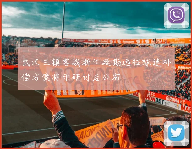 武汉三镇客战浙江延期远征球迷补偿方案将于研讨后公布