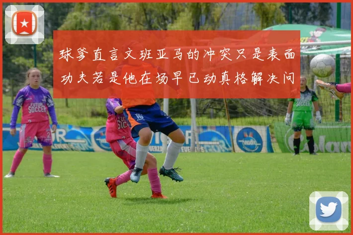 球爹直言文班亚马的冲突只是表面功夫若是他在场早已动真格解决问题
