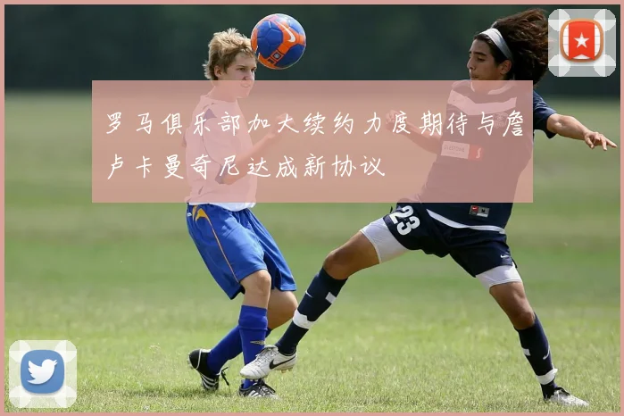 罗马俱乐部加大续约力度期待与詹卢卡曼奇尼达成新协议