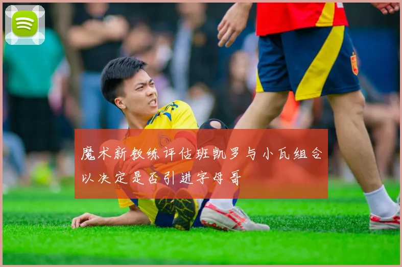 魔术新教练评估班凯罗与小瓦组合以决定是否引进字母哥
