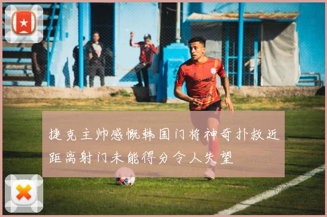 捷克主帅感慨韩国门将神奇扑救近距离射门未能得分令人失望