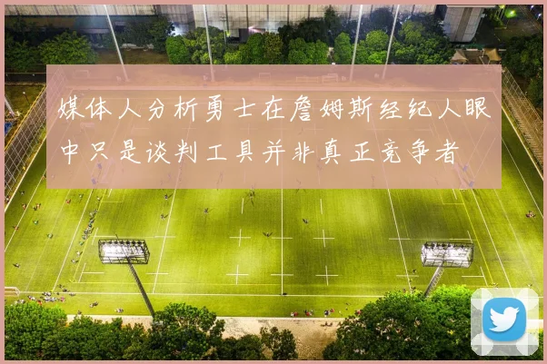 媒体人分析勇士在詹姆斯经纪人眼中只是谈判工具并非真正竞争者