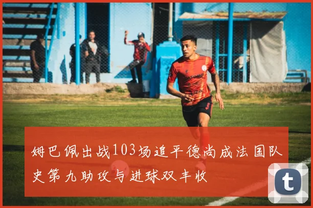 姆巴佩出战103场追平德尚成法国队史第九助攻与进球双丰收