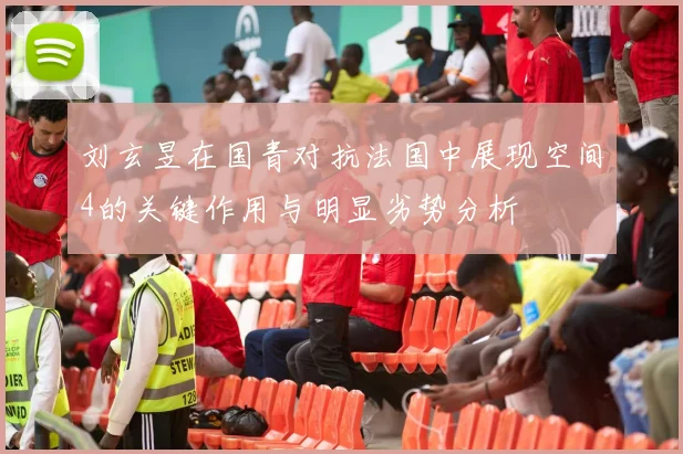 刘玄昱在国青对抗法国中展现空间4的关键作用与明显劣势分析