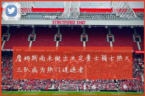 詹姆斯尚未做出决定勇士骑士热火三队成为热门追逐者