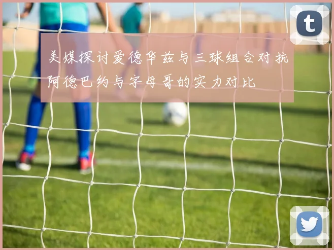 美媒探讨爱德华兹与三球组合对抗阿德巴约与字母哥的实力对比