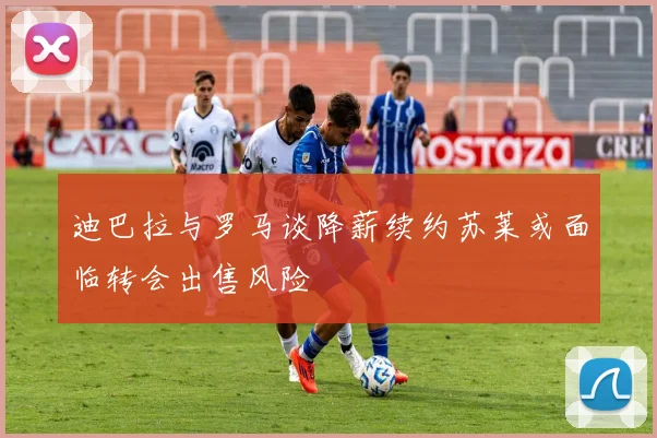 迪巴拉与罗马谈降薪续约苏莱或面临转会出售风险