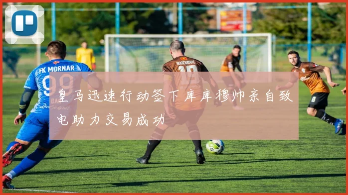 皇马迅速行动签下库库穆帅亲自致电助力交易成功