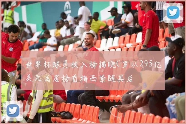 世界杯球员收入榜揭晓C罗以295亿美元高居榜首梅西紧随其后