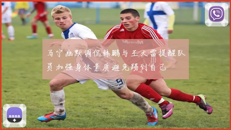 马宁幽默调侃韩鹏与王大雷提醒队员加强身体素质避免踢到自己